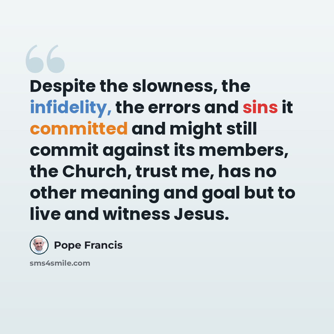 “Despite the slowness, the infidelity, the errors and sins it committed and might still commit against its members, the Church, trust me, has no other meaning and goal but to live and witness Jesus.” quote by Pope Francis