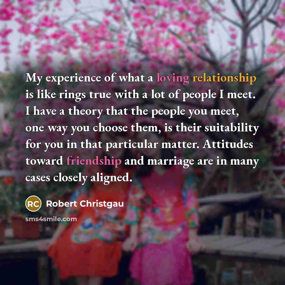 “My experience of what a loving relationship is like rings true with a lot of people I meet. I have a theory that the people you meet, one way you choose them, is their suitability for you in that particular matter. Attitudes toward friendship and marriage are in many cases closely aligned.” quote by Robert Christgau