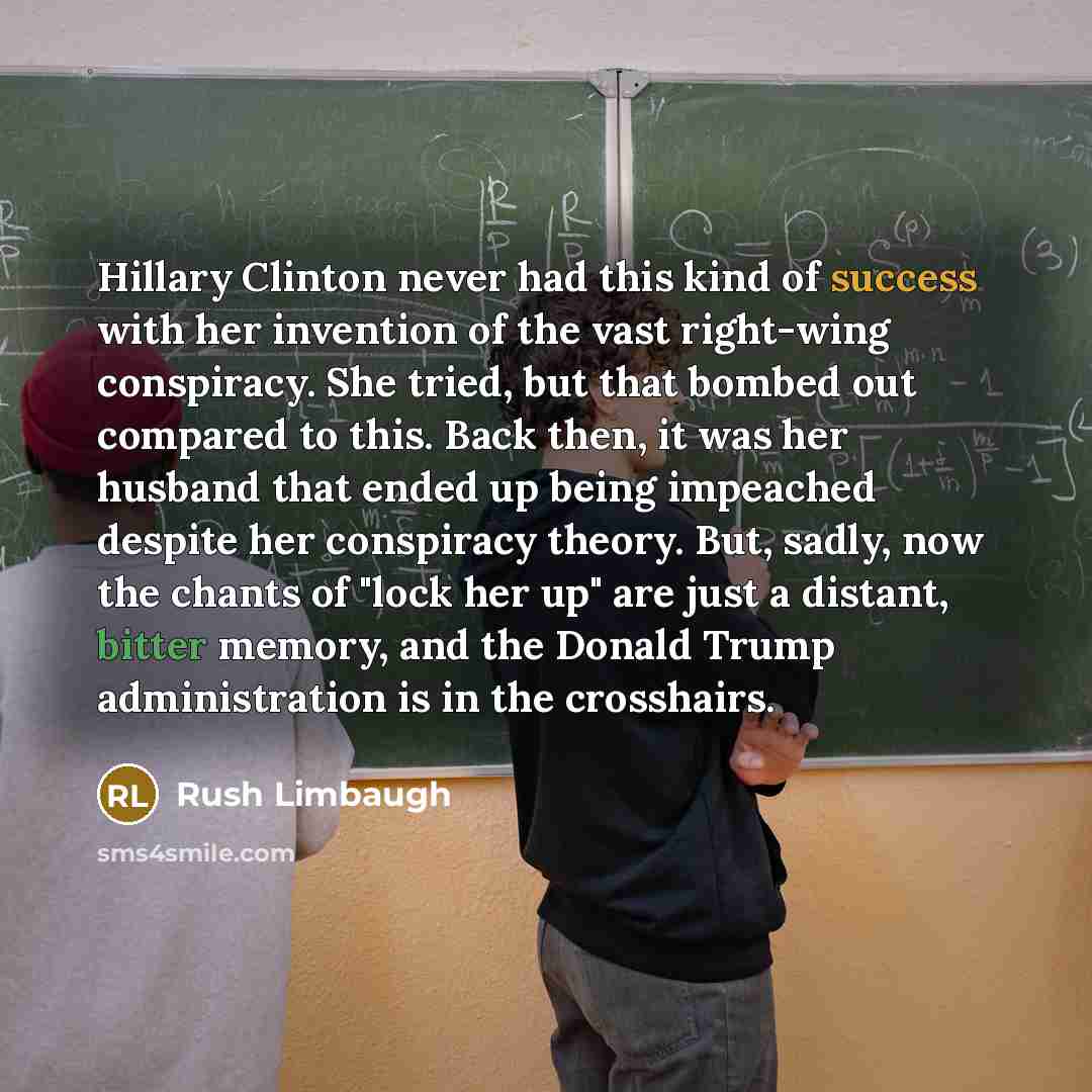 “Hillary Clinton never had this kind of success with her invention of the vast right-wing conspiracy. She tried, but that bombed out compared to this. Back then, it was her husband that ended up being impeached despite her conspiracy theory. But, sadly, now the chants of "lock her up" are just a…” quote by Rush Limbaugh