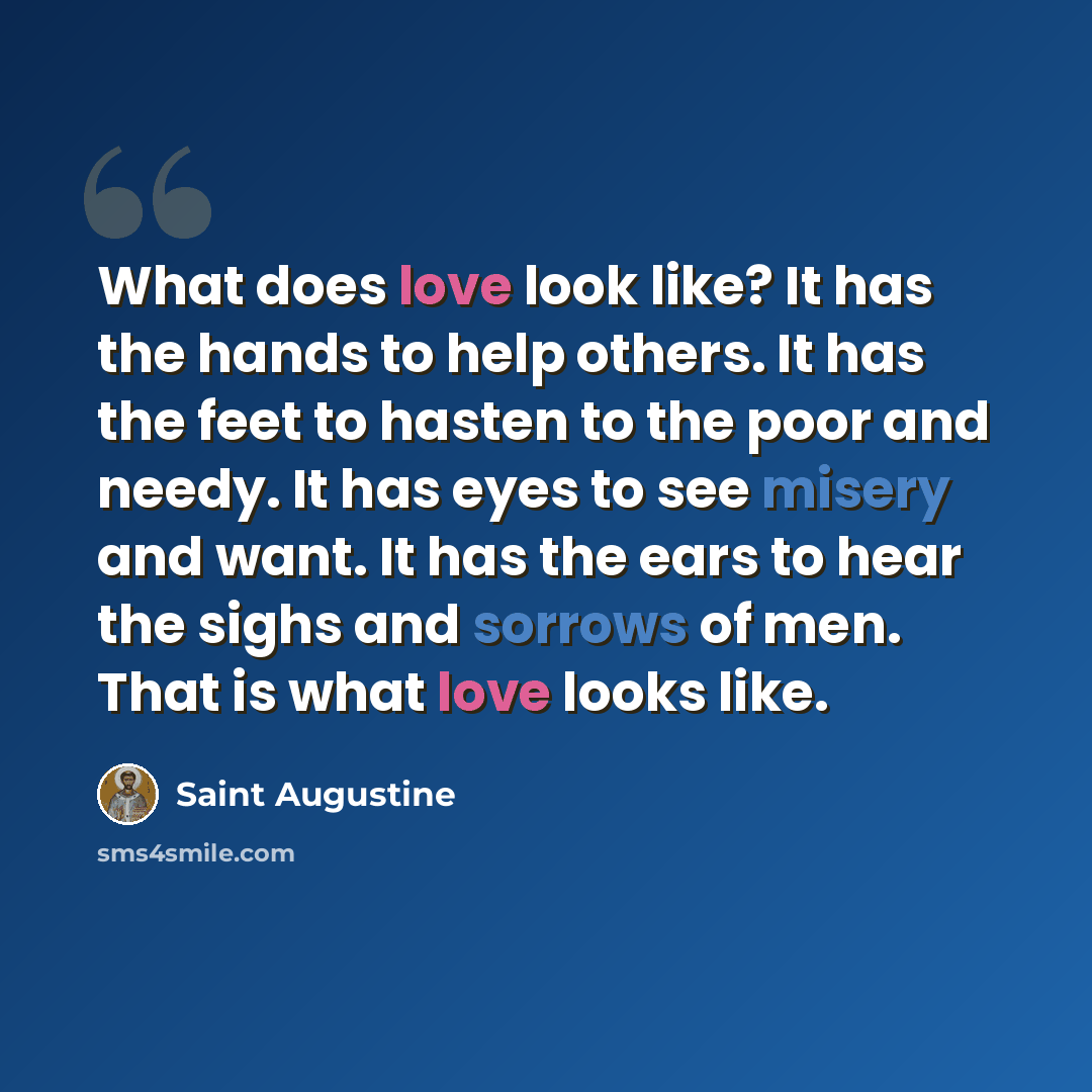“What does love look like? It has the hands to help others. It has the feet to hasten to the poor and needy. It has eyes to see misery and want. It has the ears to hear the sighs and sorrows of men. That is what love looks like.” quote by Saint Augustine