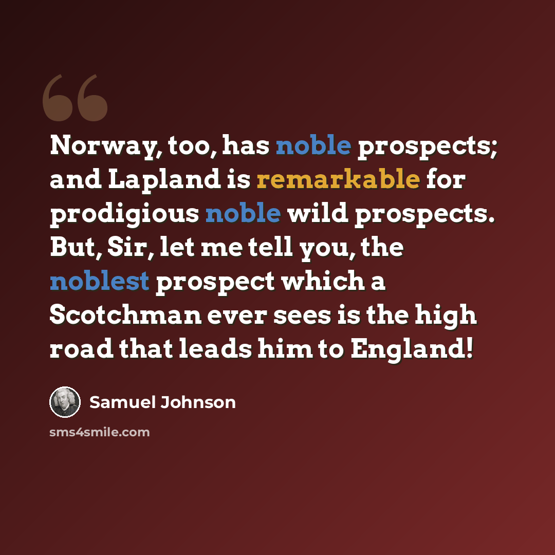 “Norway, too, has noble prospects; and Lapland is remarkable for prodigious noble wild prospects. But, Sir, let me tell you, the noblest prospect which a Scotchman ever sees is the high road that leads him to England!” quote by Samuel Johnson
