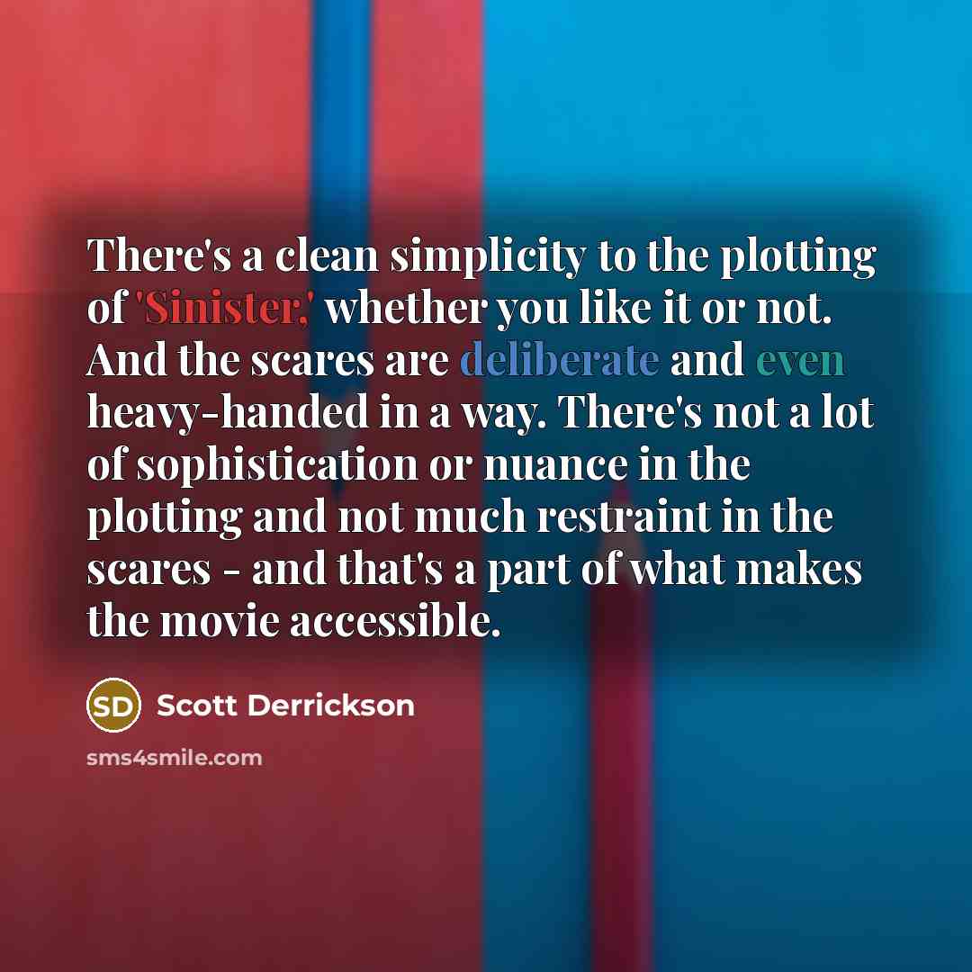 “There's a clean simplicity to the plotting of 'Sinister,' whether you like it or not. And the scares are deliberate and even heavy-handed in a way. There's not a lot of sophistication or nuance in the plotting and not much restraint in the scares - and that's a part of what makes the movie…” quote by Scott Derrickson