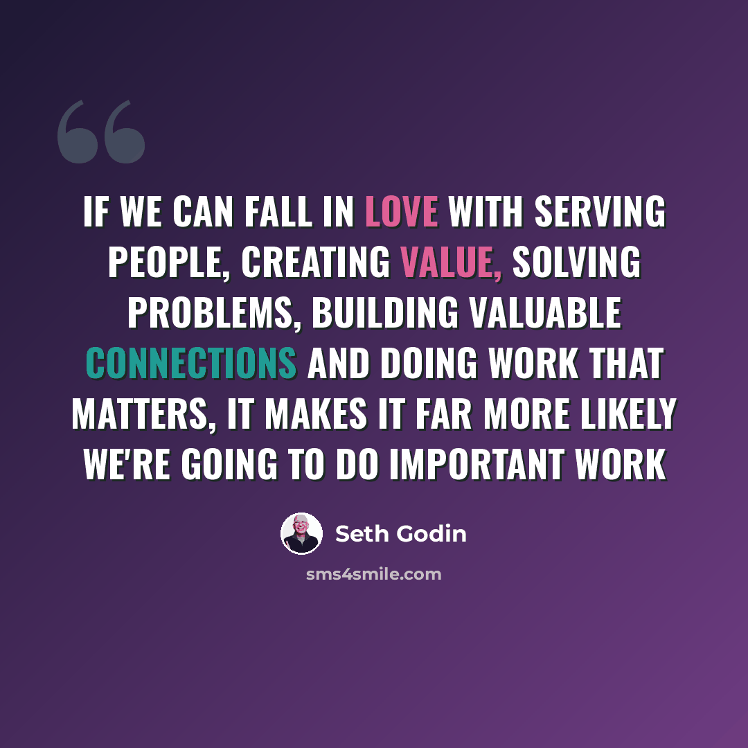 “If we can fall in love with serving people, creating value, solving problems, building valuable connections and doing work that matters, it makes it far more likely we're going to do important work” quote by Seth Godin
