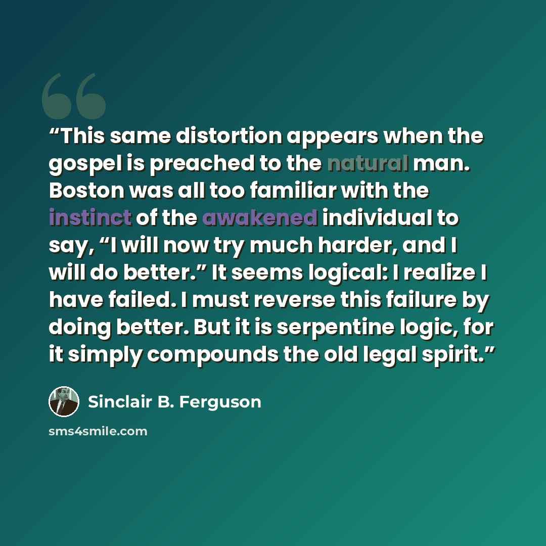“This same distortion appears when the gospel is preached to the natural man. Boston was all too familiar with the instinct of the awakened individual to say, “I will now try much harder, and I will do better.” It seems logical: I realize I have failed. I must reverse this failure by doing better…” quote by Sinclair B. Ferguson