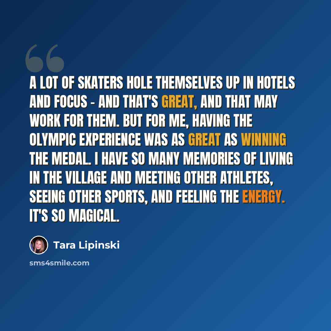 “A lot of skaters hole themselves up in hotels and focus - and that's great, and that may work for them. But for me, having the Olympic experience was as great as winning the medal. I have so many memories of living in the village and meeting other athletes, seeing other sports, and feeling the…” quote by Tara Lipinski
