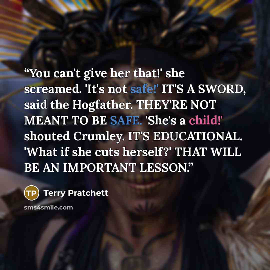 “You can't give her that!' she screamed. 'It's not safe!' IT'S A SWORD, said the Hogfather. THEY'RE NOT MEANT TO BE SAFE. 'She's a child!' shouted Crumley. IT'S EDUCATIONAL. 'What if she cuts herself?' THAT WILL BE AN IMPORTANT LESSON.” quote by Terry Pratchett