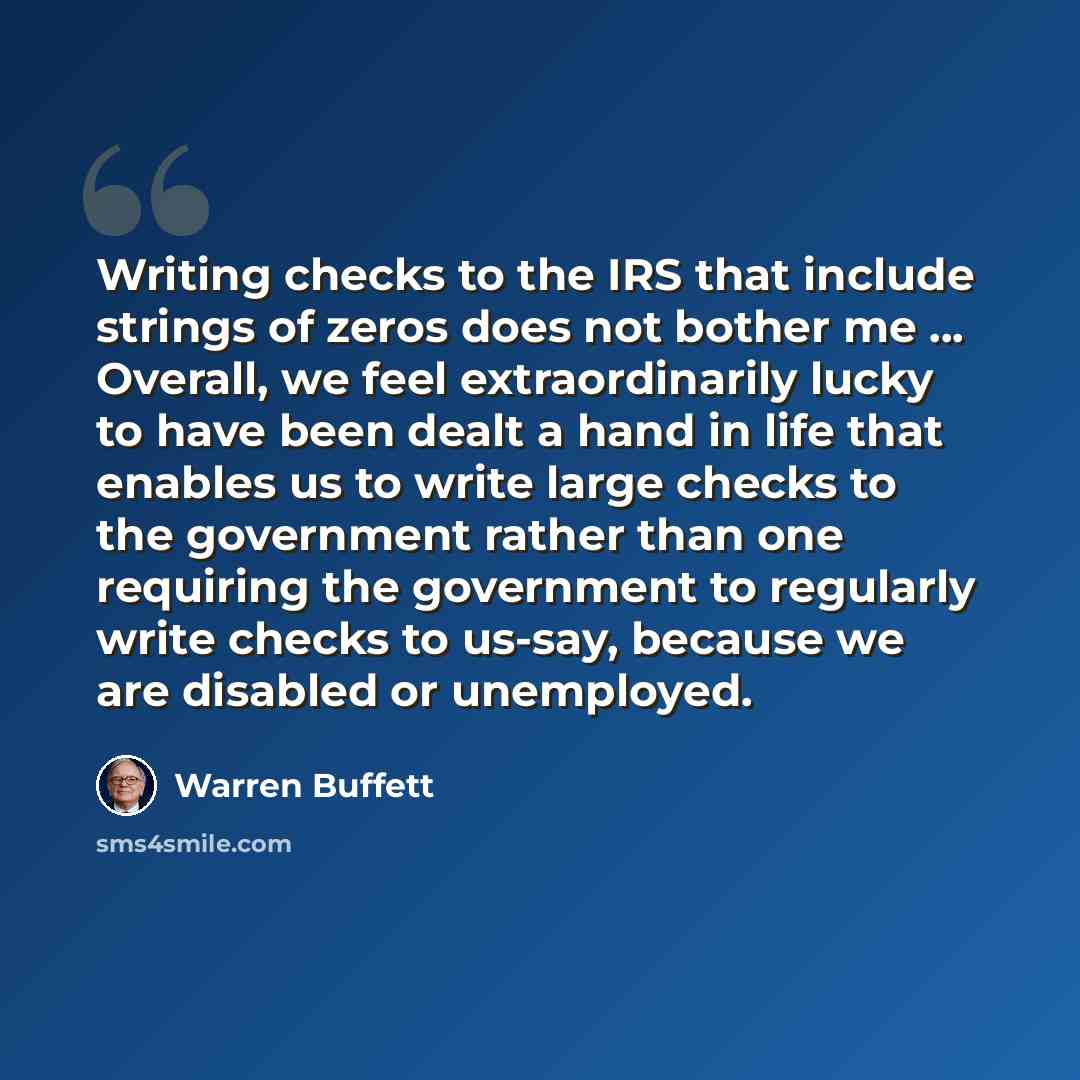“Writing checks to the IRS that include strings of zeros does not bother me ... Overall, we feel extraordinarily lucky to have been dealt a hand in life that enables us to write large checks to the government rather than one requiring the government to regularly write checks to us-say, because we…” quote by Warren Buffett