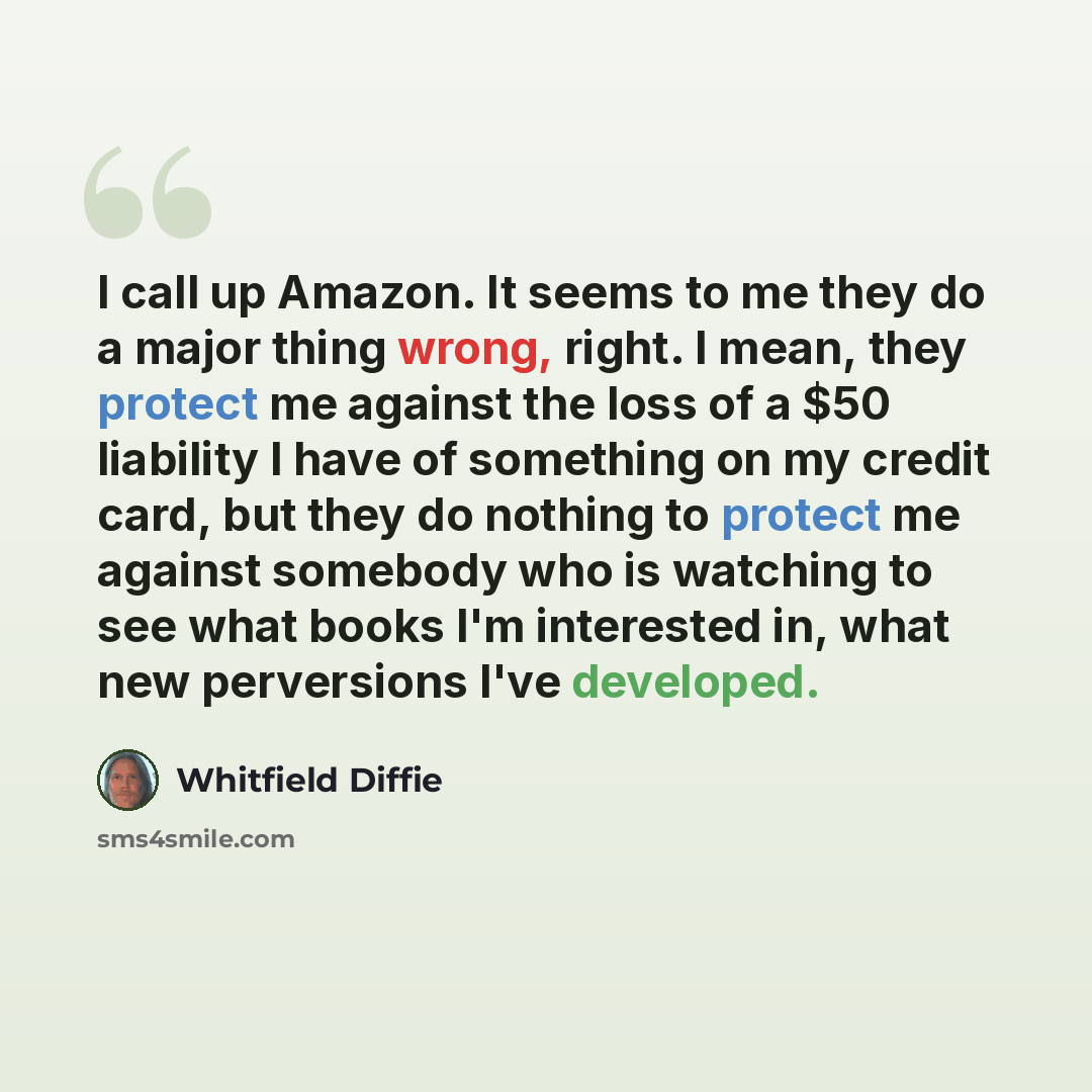 “I call up Amazon. It seems to me they do a major thing wrong, right. I mean, they protect me against the loss of a $50 liability I have of something on my credit card, but they do nothing to protect me against somebody who is watching to see what books I'm interested in, what new perversions I've…” quote by Whitfield Diffie
