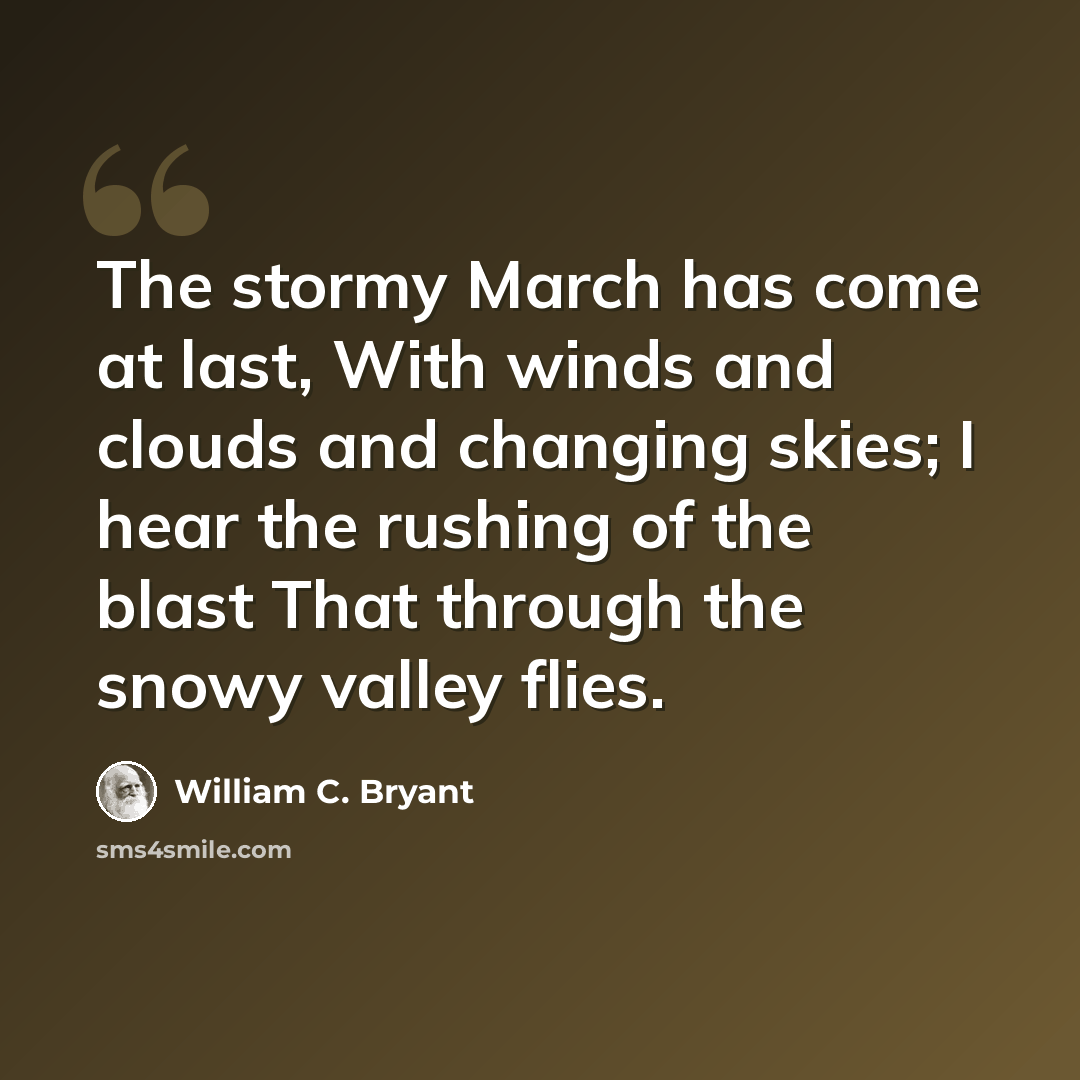 “The stormy March has come at last, With winds and clouds and changing skies; I hear the rushing of the blast That through the snowy valley flies.” quote by William C. Bryant
