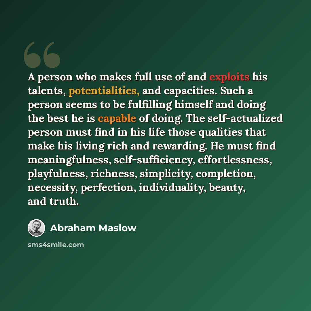 “A person who makes full use of and exploits his talents, potentialities, and capacities. Such a person seems to be fulfilling himself and doing the best he is capable of doing. The self-actualized person must find in his life those qualities that make his living rich and rewarding. He must find…” quote by Abraham Maslow