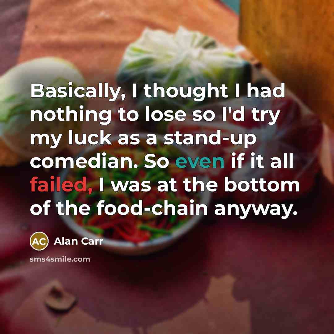 “Basically, I thought I had nothing to lose so I'd try my luck as a stand-up comedian. So even if it all failed, I was at the bottom of the food-chain anyway.” quote by Alan Carr