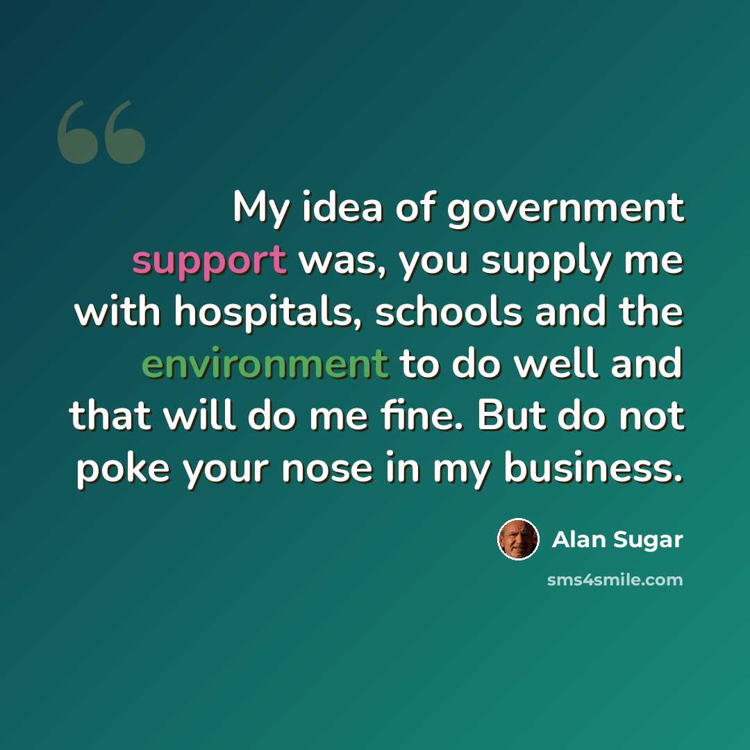“My idea of government support was, you supply me with hospitals, schools and the environment to do well and that will do me fine. But do not poke your nose in my business.” quote by Alan Sugar