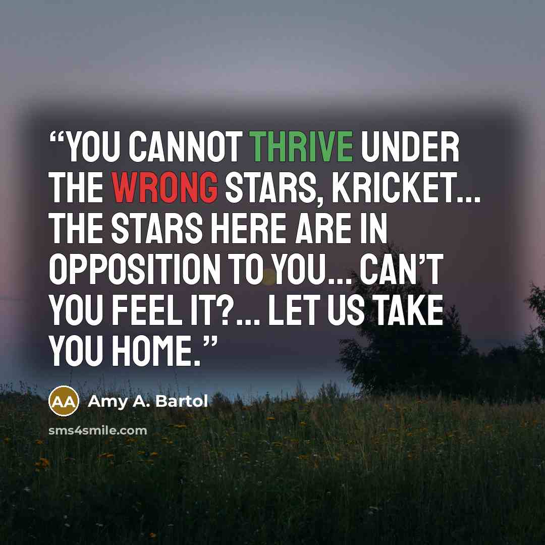 “You cannot thrive under the wrong stars, Kricket… the stars here are in opposition to you… can’t you feel it?… Let us take you home.” quote by Amy A. Bartol