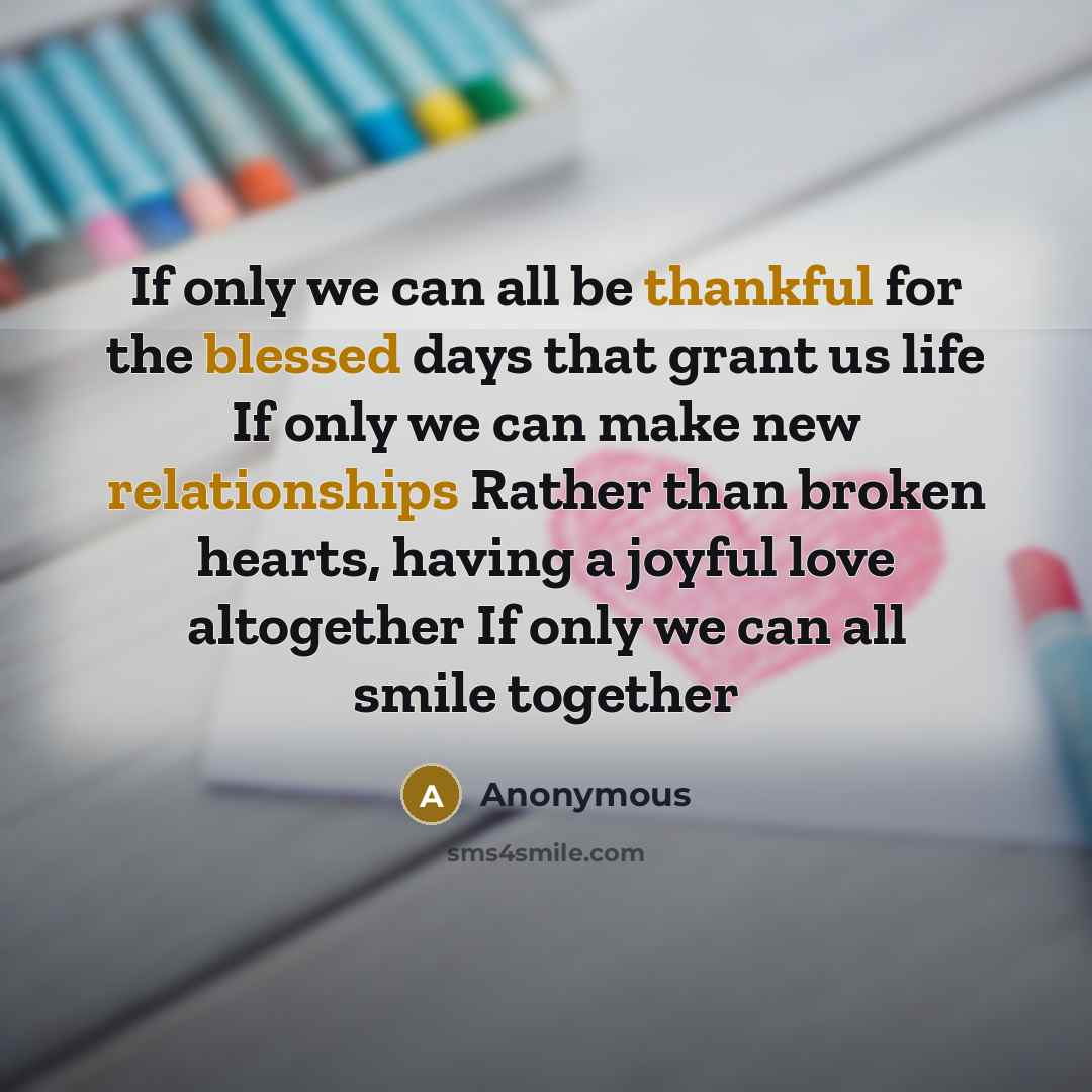 “If only we can all be thankful for the blessed days that grant us life If only we can make new relationships Rather than broken hearts, having a joyful love altogether If only we can all smile together” quote by Anonymous