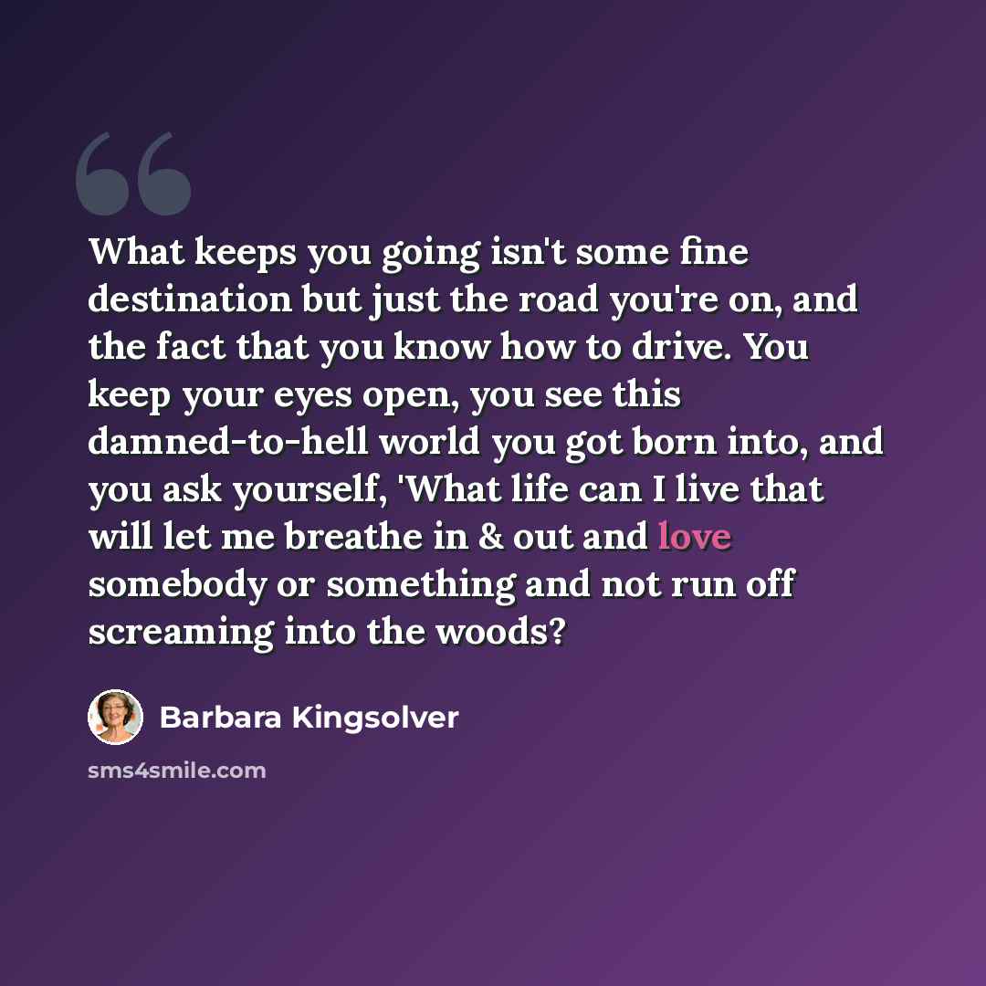 “What keeps you going isn't some fine destination but just the road you're on, and the fact that you know how to drive. You keep your eyes open, you see this damned-to-hell world you got born into, and you ask yourself, 'What life can I live that will let me breathe in & out and love somebody or…” quote by Barbara Kingsolver