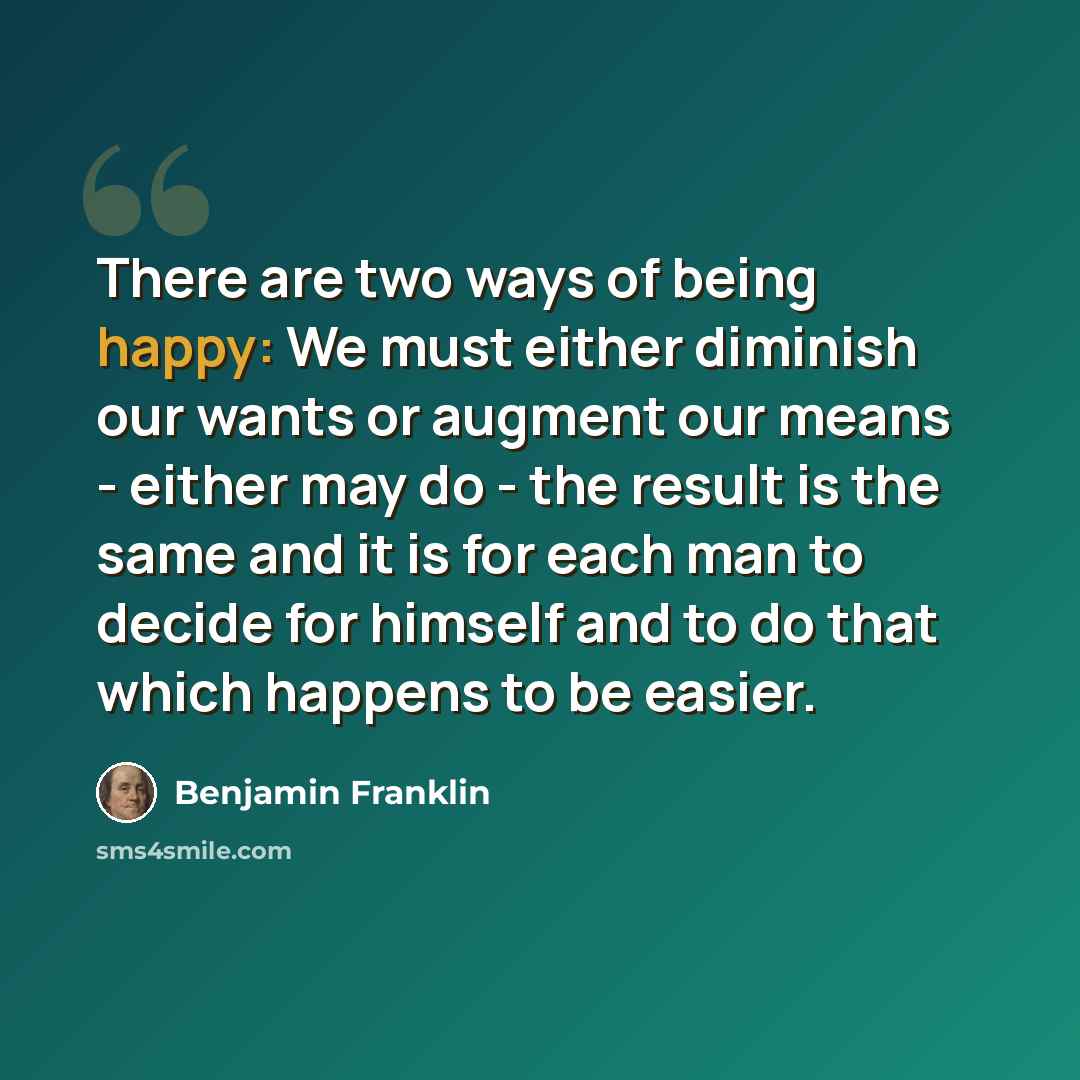 “There are two ways of being happy: We must either diminish our wants or augment our means - either may do - the result is the same and it is for each man to decide for himself and to do that which happens to be easier.” quote by Benjamin Franklin