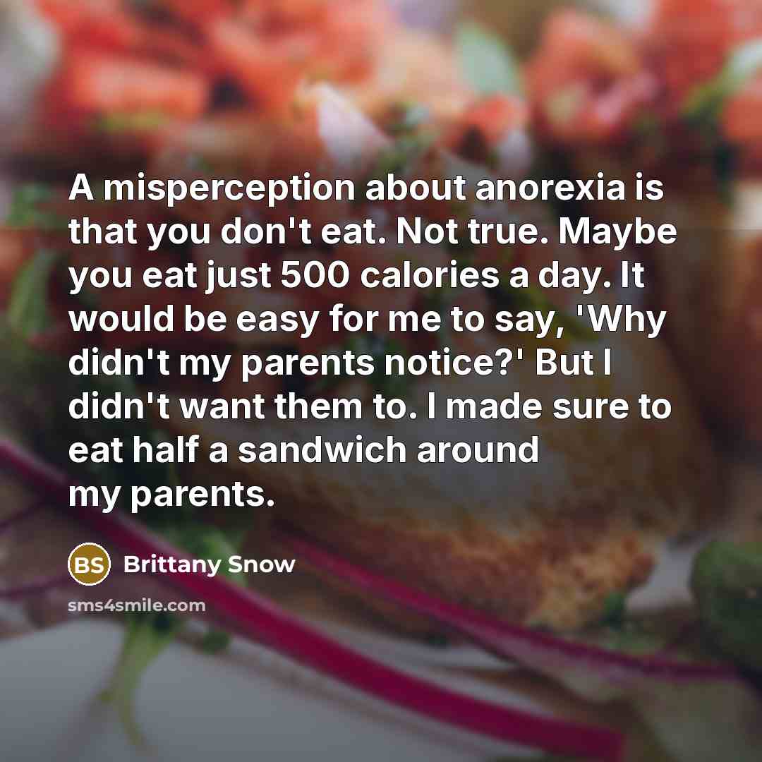 “A misperception about anorexia is that you don't eat. Not true. Maybe you eat just 500 calories a day. It would be easy for me to say, 'Why didn't my parents notice?' But I didn't want them to. I made sure to eat half a sandwich around my parents.” quote by Brittany Snow