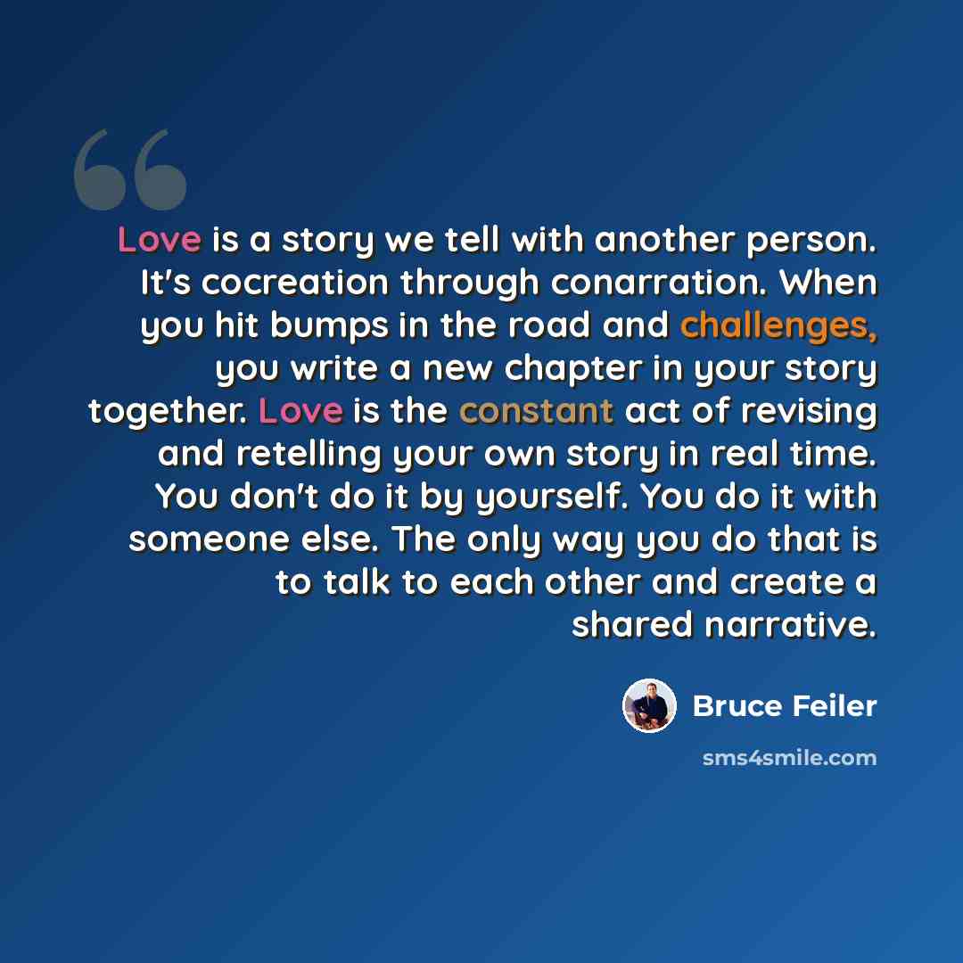 “Love is a story we tell with another person. It's cocreation through conarration. When you hit bumps in the road and challenges, you write a new chapter in your story together. Love is the constant act of revising and retelling your own story in real time. You don't do it by yourself. You do it…” quote by Bruce Feiler