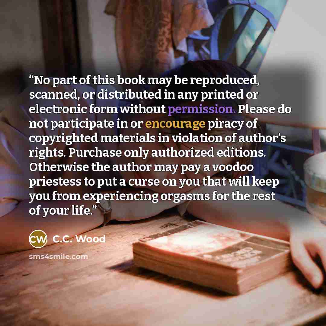 “No part of this book may be reproduced, scanned, or distributed in any printed or electronic form without permission. Please do not participate in or encourage piracy of copyrighted materials in violation of author’s rights. Purchase only authorized editions. Otherwise the author may pay a voodoo…” quote by C.C. Wood