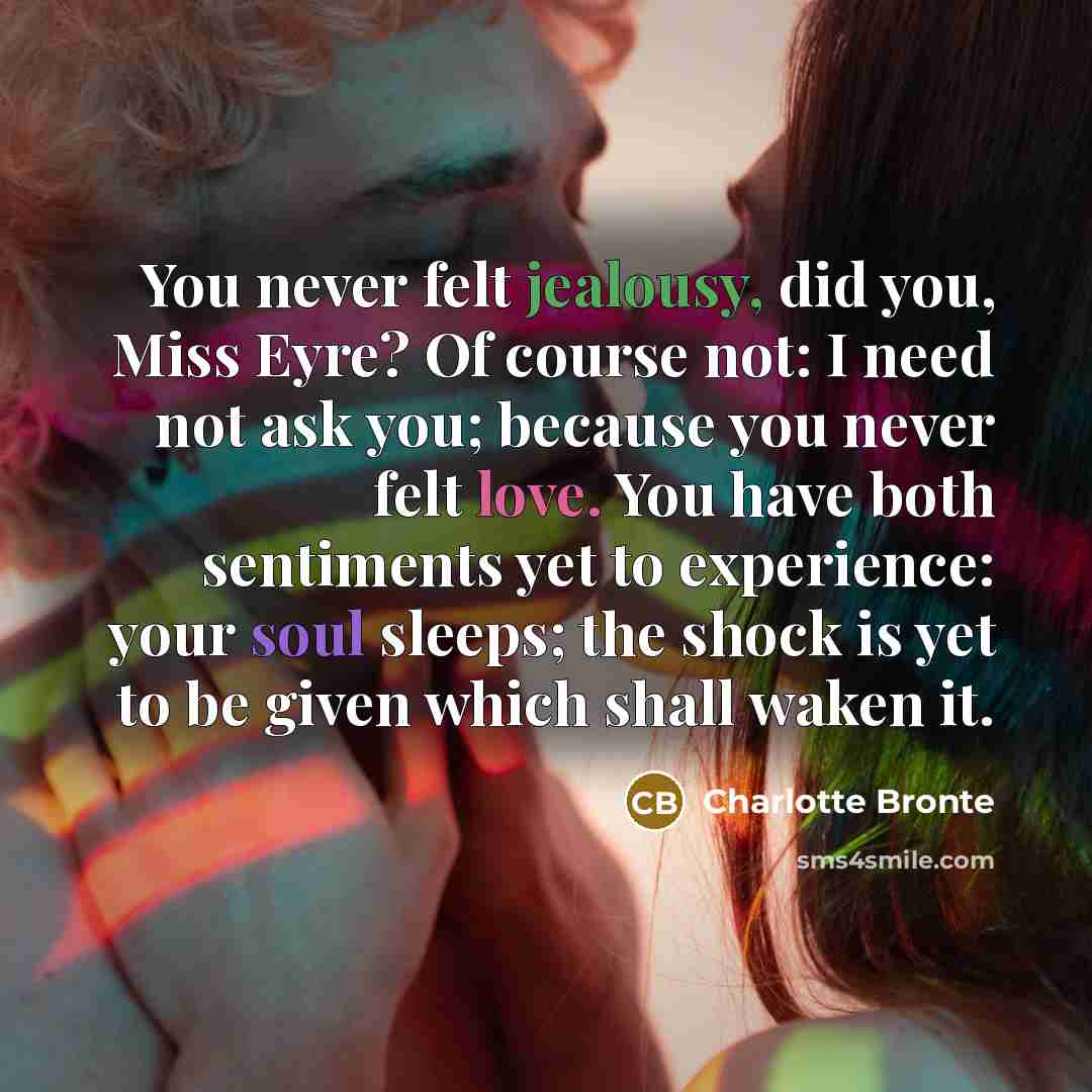 “You never felt jealousy, did you, Miss Eyre? Of course not: I need not ask you; because you never felt love. You have both sentiments yet to experience: your soul sleeps; the shock is yet to be given which shall waken it.” quote by Charlotte Bronte