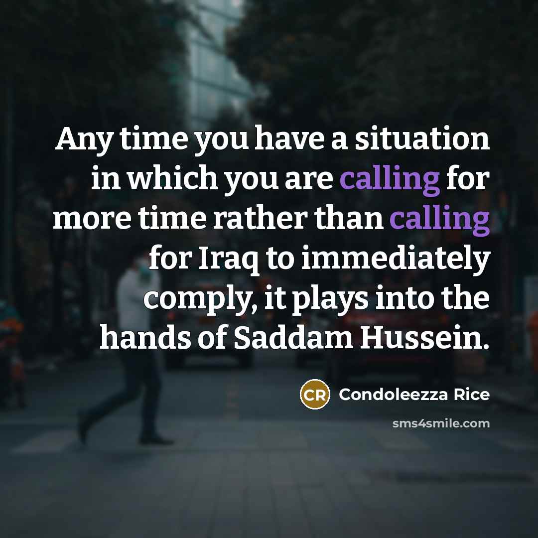 “Any time you have a situation in which you are calling for more time rather than calling for Iraq to immediately comply, it plays into the hands of Saddam Hussein.” quote by Condoleezza Rice