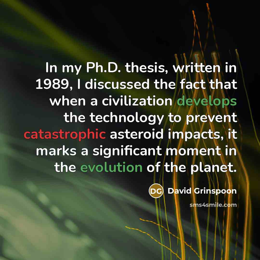 “In my Ph.D. thesis, written in 1989, I discussed the fact that when a civilization develops the technology to prevent catastrophic asteroid impacts, it marks a significant moment in the evolution of the planet.” quote by David Grinspoon