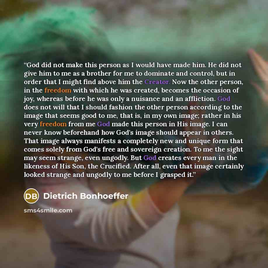 “God did not make this person as I would have made him. He did not give him to me as a brother for me to dominate and control, but in order that I might find above him the Creator. Now the other person, in the freedom with which he was created, becomes the occasion of joy, whereas before he was…” quote by Dietrich Bonhoeffer
