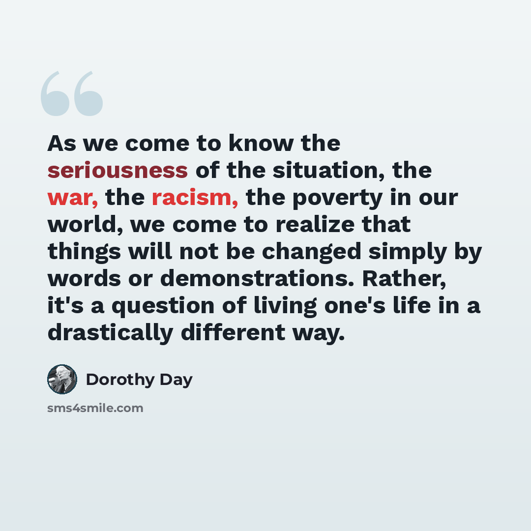 “As we come to know the seriousness of the situation, the war, the racism, the poverty in our world, we come to realize that things will not be changed simply by words or demonstrations. Rather, it's a question of living one's life in a drastically different way.” quote by Dorothy Day