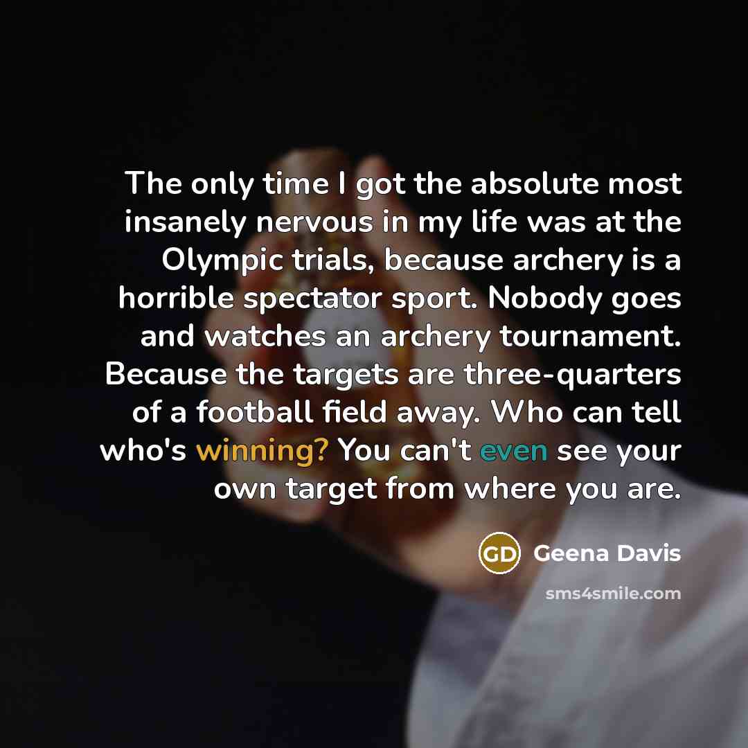 “The only time I got the absolute most insanely nervous in my life was at the Olympic trials, because archery is a horrible spectator sport. Nobody goes and watches an archery tournament. Because the targets are three-quarters of a football field away. Who can tell who's winning? You can't even see…” quote by Geena Davis