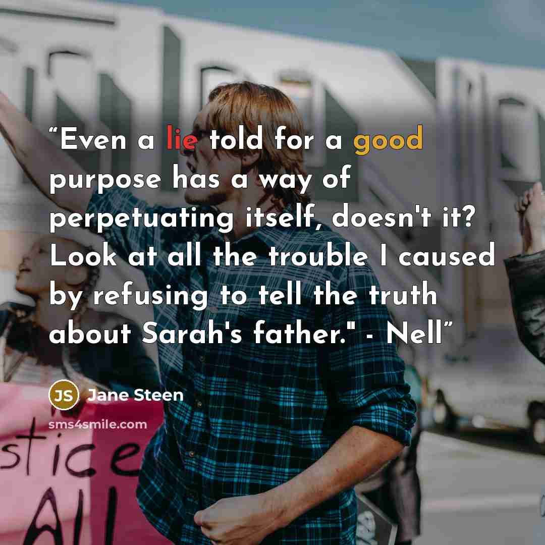 “Even a lie told for a good purpose has a way of perpetuating itself, doesn't it? Look at all the trouble I caused by refusing to tell the truth about Sarah's father." - Nell” quote by Jane Steen