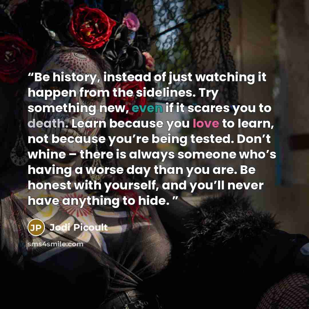 “Be history, instead of just watching it happen from the sidelines. Try something new, even if it scares you to death. Learn because you love to learn, not because you’re being tested. Don’t whine – there is always someone who’s having a worse day than you are. Be honest with yourself, and you’ll…” quote by Jodi Picoult