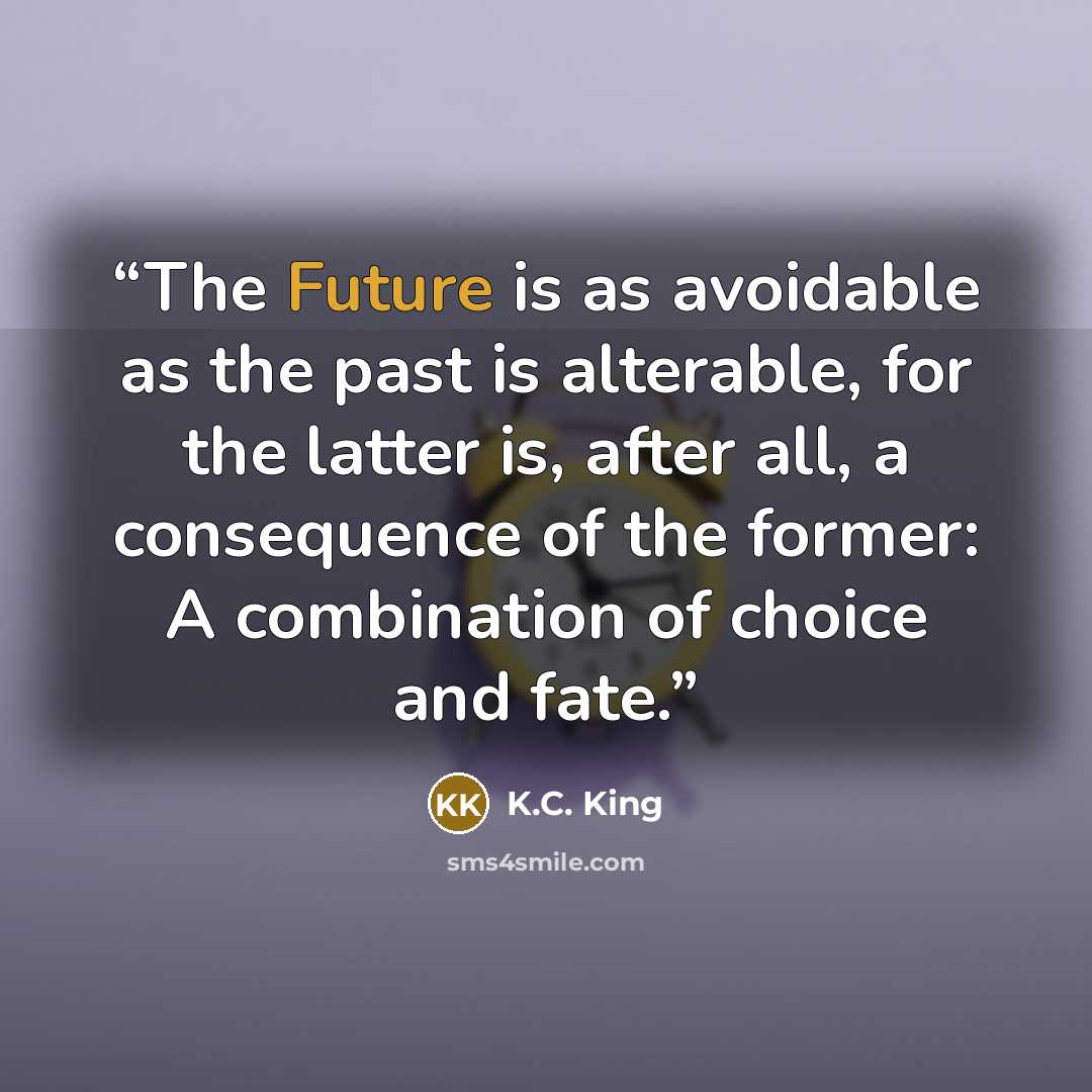 “The Future is as avoidable as the past is alterable, for the latter is, after all, a consequence of the former: A combination of choice and fate.” quote by K.C. King