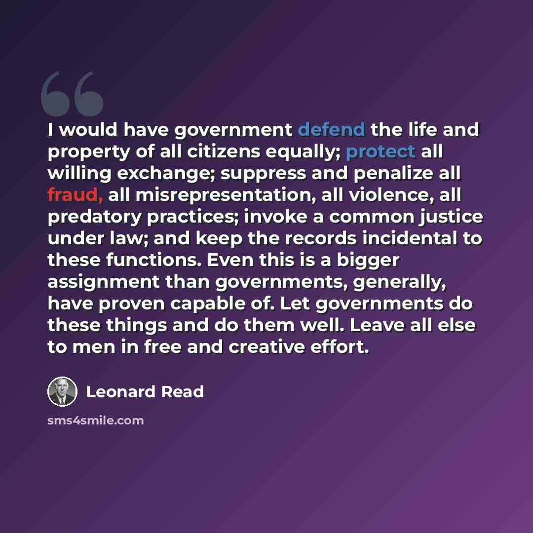 “I would have government defend the life and property of all citizens equally; protect all willing exchange; suppress and penalize all fraud, all misrepresentation, all violence, all predatory practices; invoke a common justice under law; and keep the records incidental to these functions. Even…” quote by Leonard Read