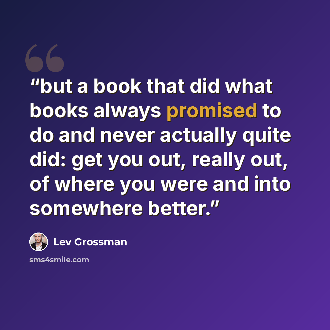 “but a book that did what books always promised to do and never actually quite did: get you out, really out, of where you were and into somewhere better.” quote by Lev Grossman