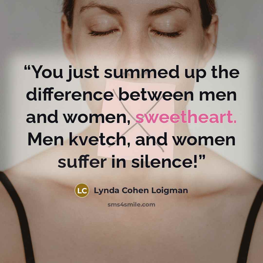 “You just summed up the difference between men and women, sweetheart. Men kvetch, and women suffer in silence!” quote by Lynda Cohen Loigman