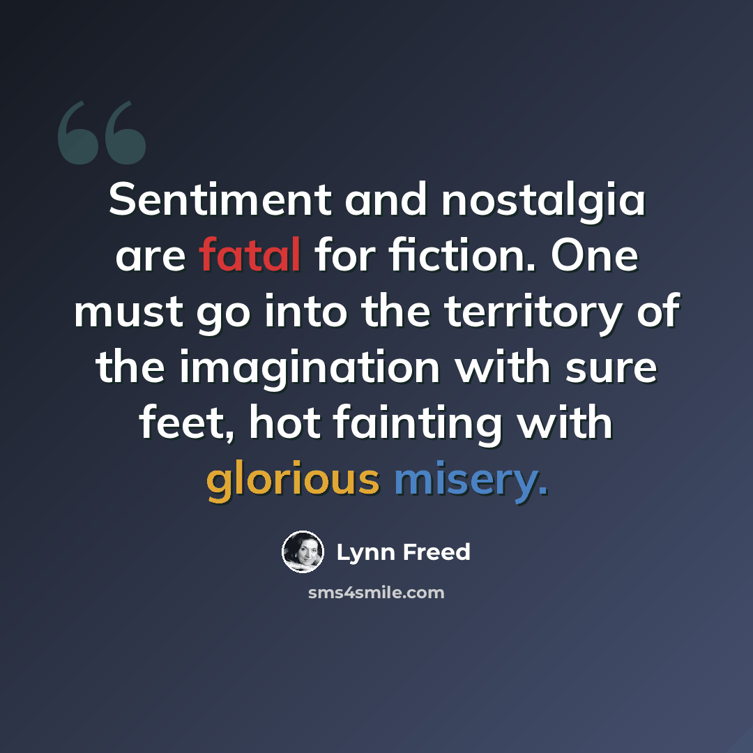 “Sentiment and nostalgia are fatal for fiction. One must go into the territory of the imagination with sure feet, hot fainting with glorious misery.” quote by Lynn Freed