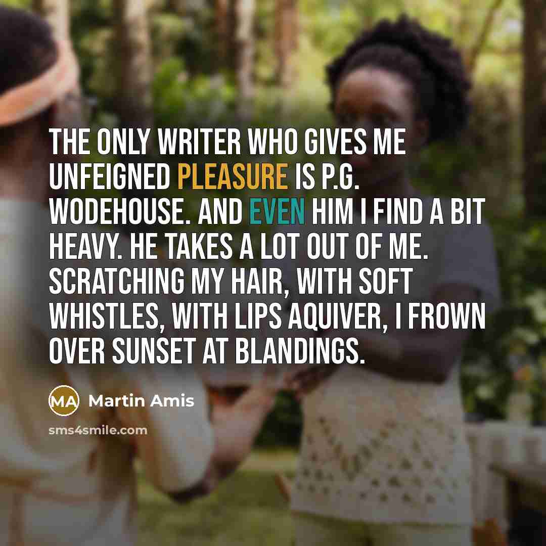 “The only writer who gives me unfeigned pleasure is P.G. Wodehouse. And even him I find a bit heavy. He takes a lot out of me. Scratching my hair, with soft whistles, with lips aquiver, I frown over Sunset at Blandings.” quote by Martin Amis