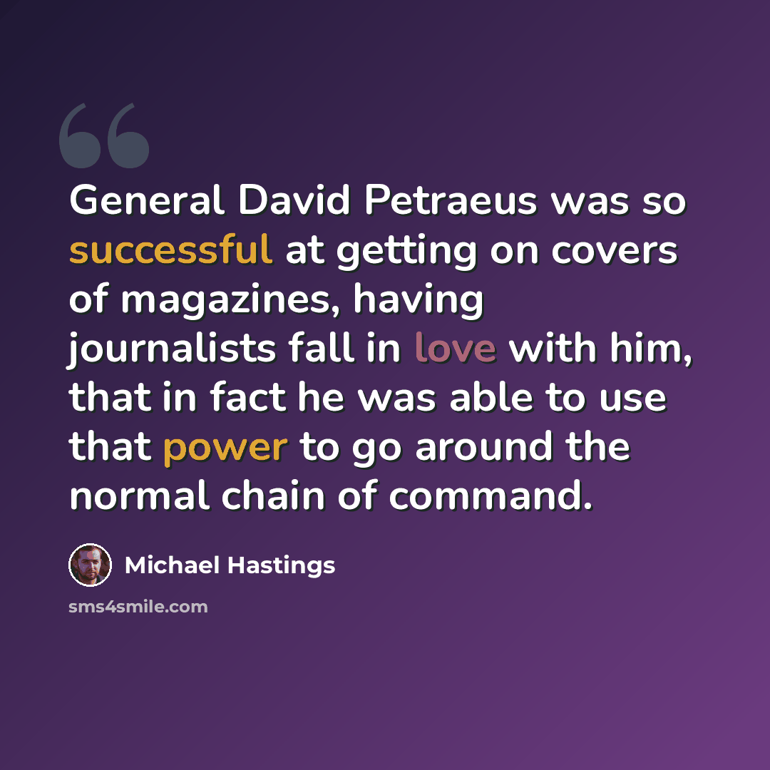 “General David Petraeus was so successful at getting on covers of magazines, having journalists fall in love with him, that in fact he was able to use that power to go around the normal chain of command.” quote by Michael Hastings