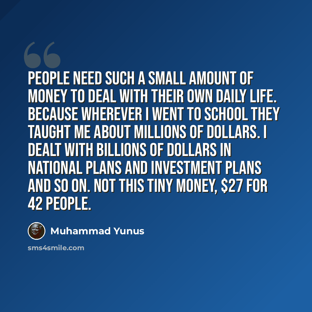 “People need such a small amount of money to deal with their own daily life. Because wherever I went to school they taught me about millions of dollars. I dealt with billions of dollars in national plans and investment plans and so on. Not this tiny money, $27 for 42 people.” quote by Muhammad Yunus