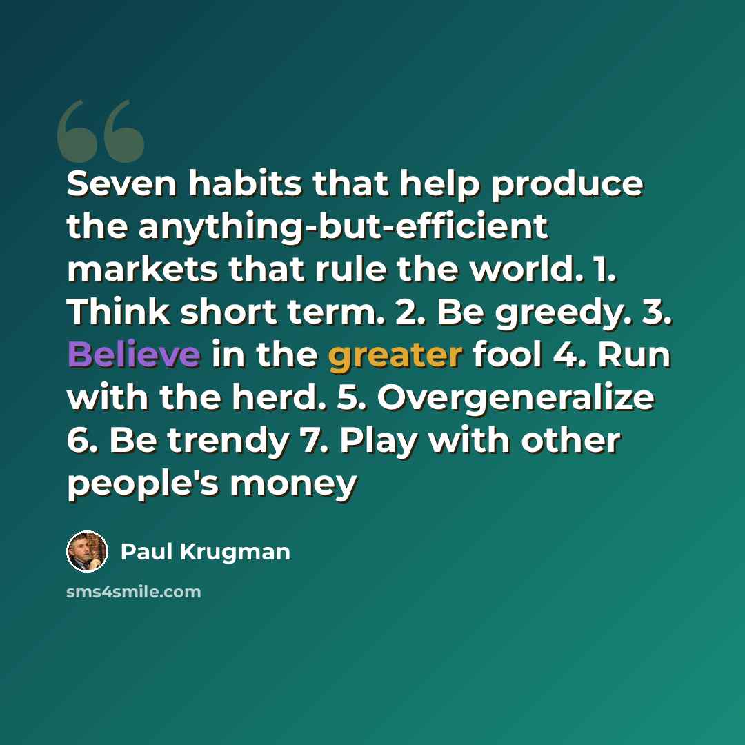 “Seven habits that help produce the anything-but-efficient markets that rule the world. 1. Think short term. 2. Be greedy. 3. Believe in the greater fool 4. Run with the herd. 5. Overgeneralize 6. Be trendy 7. Play with other people's money” quote by Paul Krugman