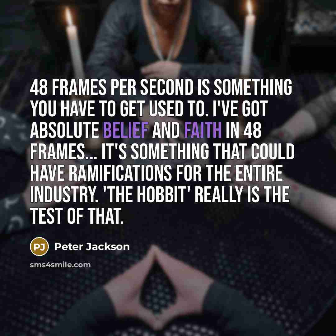 “48 frames per second is something you have to get used to. I've got absolute belief and faith in 48 frames... it's something that could have ramifications for the entire industry. 'The Hobbit' really is the test of that.” quote by Peter Jackson