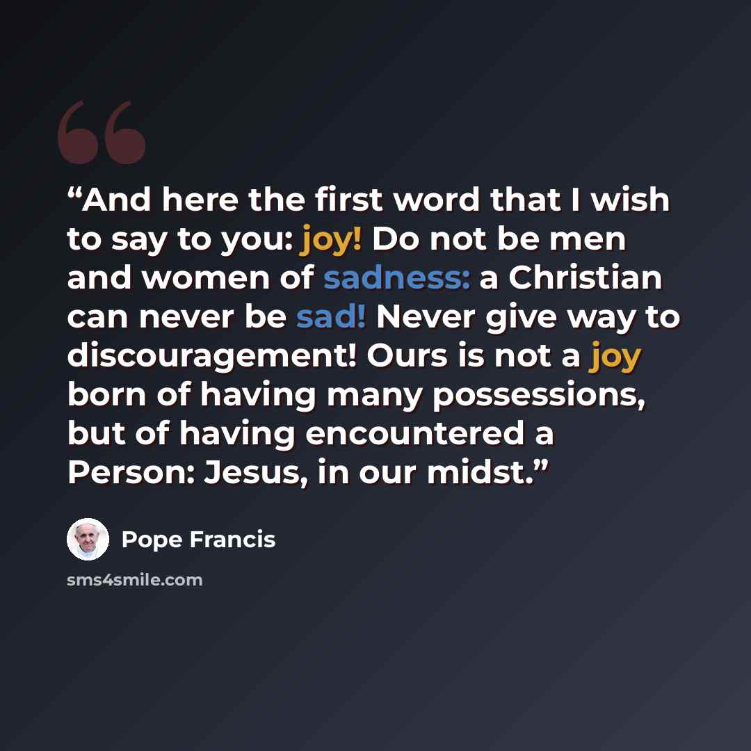 “And here the first word that I wish to say to you: joy! Do not be men and women of sadness: a Christian can never be sad! Never give way to discouragement! Ours is not a joy born of having many possessions, but of having encountered a Person: Jesus, in our midst.” quote by Pope Francis