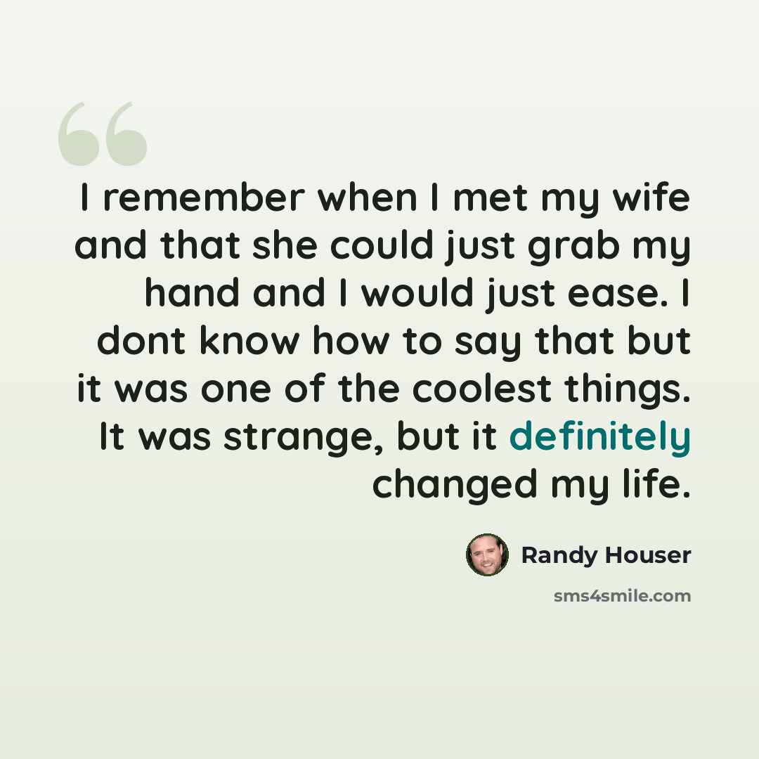 “I remember when I met my wife and that she could just grab my hand and I would just ease. I dont know how to say that but it was one of the coolest things. It was strange, but it definitely changed my life.” quote by Randy Houser