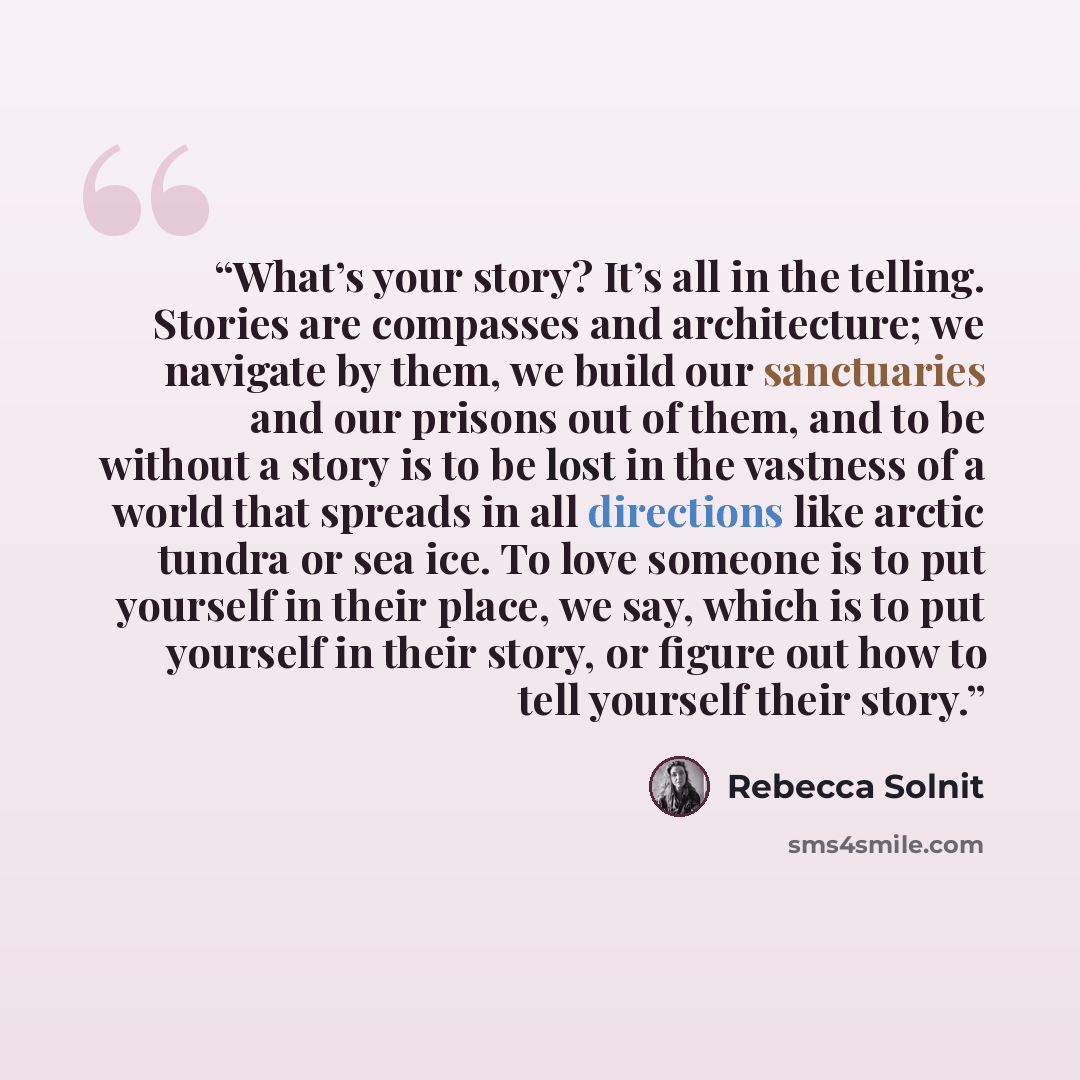 “What’s your story? It’s all in the telling. Stories are compasses and architecture; we navigate by them, we build our sanctuaries and our prisons out of them, and to be without a story is to be lost in the vastness of a world that spreads in all directions like arctic tundra or sea ice. To love…” quote by Rebecca Solnit