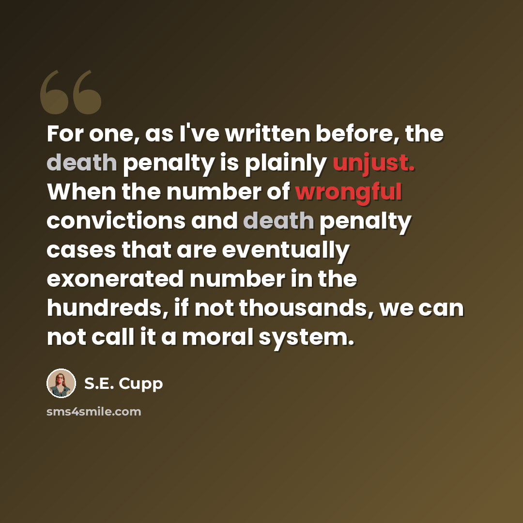 “For one, as I've written before, the death penalty is plainly unjust. When the number of wrongful convictions and death penalty cases that are eventually exonerated number in the hundreds, if not thousands, we can not call it a moral system.” quote by S.E. Cupp