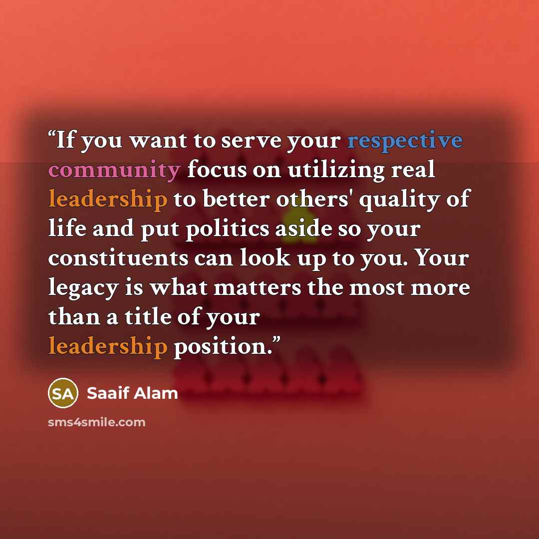 “If you want to serve your respective community focus on utilizing real leadership to better others' quality of life and put politics aside so your constituents can look up to you. Your legacy is what matters the most more than a title of your leadership position.” quote by Saaif Alam
