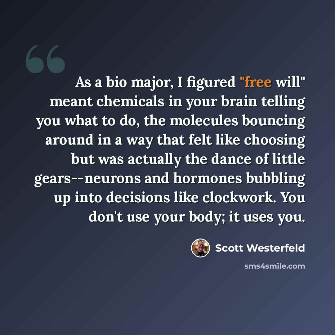 “As a bio major, I figured "free will" meant chemicals in your brain telling you what to do, the molecules bouncing around in a way that felt like choosing but was actually the dance of little gears--neurons and hormones bubbling up into decisions like clockwork. You don't use your body; it uses you.” quote by Scott Westerfeld