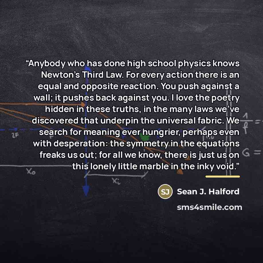 “Anybody who has done high school physics knows Newton’s Third Law. For every action there is an equal and opposite reaction. You push against a wall; it pushes back against you. I love the poetry hidden in these truths, in the many laws we’ve discovered that underpin the universal fabric. We…” quote by Sean J. Halford