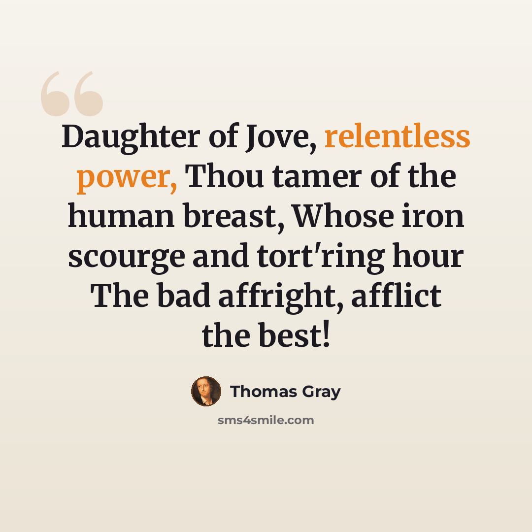 “Daughter of Jove, relentless power, Thou tamer of the human breast, Whose iron scourge and tort'ring hour The bad affright, afflict the best!” quote by Thomas Gray