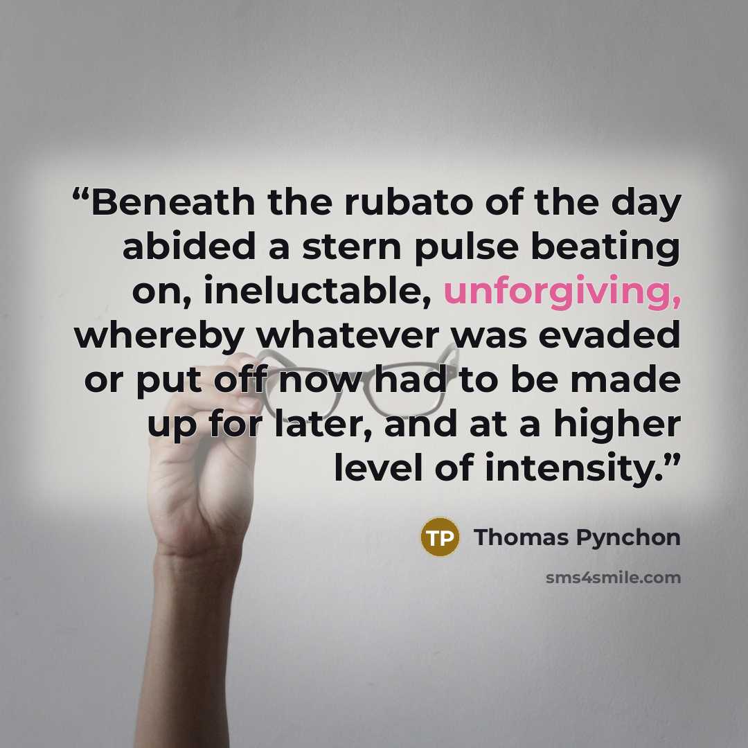 “Beneath the rubato of the day abided a stern pulse beating on, ineluctable, unforgiving, whereby whatever was evaded or put off now had to be made up for later, and at a higher level of intensity.” quote by Thomas Pynchon